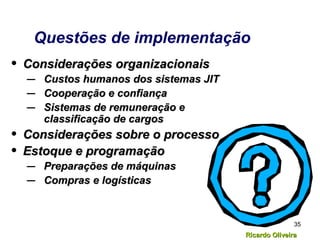 Ricardo OliveiraRicardo Oliveira
35
Questões de implementação
• Considerações organizacionaisConsiderações organizacionais
– Custos humanos dos sistemas JITCustos humanos dos sistemas JIT
– Cooperação e confiançaCooperação e confiança
– Sistemas de remuneração eSistemas de remuneração e
classificação de cargosclassificação de cargos
• Considerações sobre o processoConsiderações sobre o processo
• Estoque e programaçãoEstoque e programação
– Preparações de máquinasPreparações de máquinas
– Compras e logísticasCompras e logísticas
 