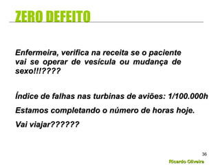 Ricardo OliveiraRicardo Oliveira
36
ZERO DEFEITO
Enfermeira, verifica na receita se o pacienteEnfermeira, verifica na receita se o paciente
vai se operar de vesícula ou mudança devai se operar de vesícula ou mudança de
sexo!!!????sexo!!!????
Índice de falhas nas turbinas de aviões: 1/100.000hÍndice de falhas nas turbinas de aviões: 1/100.000h
Estamos completando o número de horas hoje.Estamos completando o número de horas hoje.
Vai viajar??????Vai viajar??????
 