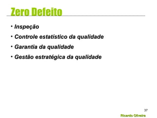 Ricardo OliveiraRicardo Oliveira
37
Zero Defeito
• InspeçãoInspeção
• Controle estatístico da qualidadeControle estatístico da qualidade
• Garantia da qualidadeGarantia da qualidade
• Gestão estratégica da qualidadeGestão estratégica da qualidade
 