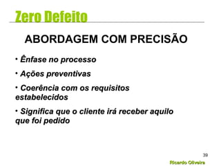 Ricardo OliveiraRicardo Oliveira
39
Zero Defeito
• Ênfase no processoÊnfase no processo
• Ações preventivasAções preventivas
• Coerência com os requisitosCoerência com os requisitos
estabelecidosestabelecidos
• Significa que o cliente irá receber aquiloSignifica que o cliente irá receber aquilo
que foi pedidoque foi pedido
ABORDAGEM COM PRECISÃO
 