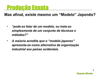 Ricardo OliveiraRicardo Oliveira
4
• “pode-se falar de um modelo, ou trata-se
simplesmente de um conjunto de técnicas e
métodos?”
• A maioria acredita que o “modelo japones”
apresenta-se como alternativa de organização
industrial aos países ocidentais.
Mas afinal, existe mesmo um “Modelo” Japonês?
Produção Enxuta
 