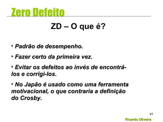 Ricardo OliveiraRicardo Oliveira
41
Zero Defeito
• Padrão de desempenho.Padrão de desempenho.
• Fazer certo da primeira vez.Fazer certo da primeira vez.
• Evitar os defeitos ao invés de encontrá-Evitar os defeitos ao invés de encontrá-
los e corrigi-los.los e corrigi-los.
• No Japão é usado como uma ferramentaNo Japão é usado como uma ferramenta
motivacional, o que contraria a definiçãomotivacional, o que contraria a definição
do Crosby.do Crosby.
ZD – O que é?
 