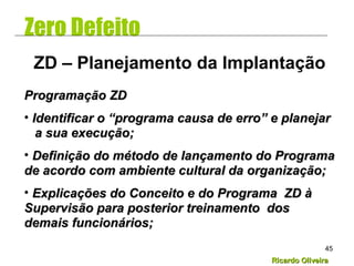 Ricardo OliveiraRicardo Oliveira
45
Zero Defeito
Programação ZDProgramação ZD
• Identificar o “programa causa de erro” e planejarIdentificar o “programa causa de erro” e planejar
a sua execução;a sua execução;
• Definição do método de lançamento do ProgramaDefinição do método de lançamento do Programa
de acordo com ambiente cultural da organização;de acordo com ambiente cultural da organização;
• Explicações do Conceito e do Programa ZD àExplicações do Conceito e do Programa ZD à
Supervisão para posterior treinamento dosSupervisão para posterior treinamento dos
demais funcionários;demais funcionários;
ZD – Planejamento da Implantação
 