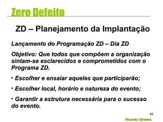 Ricardo OliveiraRicardo Oliveira
46
Zero Defeito
Lançamento do Programação ZD – Dia ZDLançamento do Programação ZD – Dia ZD
Objetivo: Que todos que compõem a organizaçãoObjetivo: Que todos que compõem a organização
sintam-se esclarecidos e comprometidos com osintam-se esclarecidos e comprometidos com o
Programa ZD.Programa ZD.
• Escolher e ensaiar aqueles que participarão;Escolher e ensaiar aqueles que participarão;
• Escolher local, horário e natureza do evento;Escolher local, horário e natureza do evento;
• Garantir a estrutura necessária para o sucessoGarantir a estrutura necessária para o sucesso
do evento.do evento.
ZD – Planejamento da Implantação
 