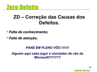 Ricardo OliveiraRicardo Oliveira
48
Zero Defeito
• Falta de conhecimento;Falta de conhecimento;
• Falta de atenção;Falta de atenção;
ZD – Correção das Causas dos
Defeitos.
PANE EM PLENO VÔO !!!!!!!
Alguém aqui sabe jogar o simulador de vôo da
Microsoft??????
 