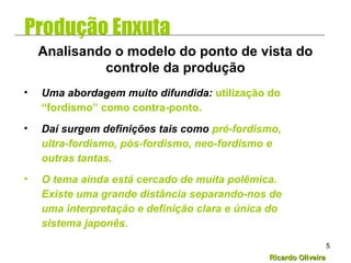 Ricardo OliveiraRicardo Oliveira
5
• Uma abordagem muito difundida: utilização do
“fordismo” como contra-ponto.
• Daí surgem definições tais como pré-fordismo,
ultra-fordismo, pós-fordismo, neo-fordismo e
outras tantas.
• O tema ainda está cercado de muita polêmica.
Existe uma grande distância separando-nos de
uma interpretação e definição clara e única do
sistema japonês.
Analisando o modelo do ponto de vista do
controle da produção
Produção Enxuta
 