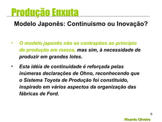 Ricardo OliveiraRicardo Oliveira
6
• O modelo japonês não se contrapões ao princípio
de produção em massa, mas sim, à necessidade de
produzir em grandes lotes.
• Esta idéia de continuidade é reforçada pelas
inúmeras declarações de Ohno, reconhecendo que
o Sistema Toyota de Produção foi constituído,
inspirado em vários aspectos da organização das
fábricas de Ford.
Modelo Japonês: Continuismo ou Inovação?
Produção Enxuta
 