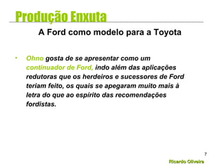 Ricardo OliveiraRicardo Oliveira
7
• Ohno gosta de se apresentar como um
continuador de Ford, indo além das aplicações
redutoras que os herdeiros e sucessores de Ford
teriam feito, os quais se apegaram muito mais à
letra do que ao espírito das recomendações
fordistas.
A Ford como modelo para a Toyota
Produção Enxuta
 