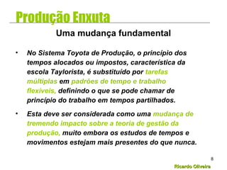 Ricardo OliveiraRicardo Oliveira
8
• No Sistema Toyota de Produção, o princípio dos
tempos alocados ou impostos, característica da
escola Taylorista, é substituído por tarefas
múltiplas em padrões de tempo e trabalho
flexíveis, definindo o que se pode chamar de
princípio do trabalho em tempos partilhados.
• Esta deve ser considerada como uma mudança de
tremendo impacto sobre a teoria de gestão da
produção, muito embora os estudos de tempos e
movimentos estejam mais presentes do que nunca.
Uma mudança fundamental
Produção Enxuta
 
