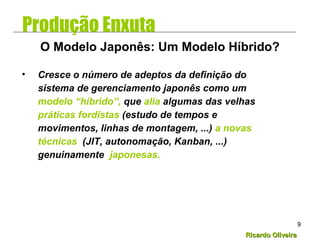 Ricardo OliveiraRicardo Oliveira
9
• Cresce o número de adeptos da definição do
sistema de gerenciamento japonês como um
modelo “híbrido”, que alia algumas das velhas
práticas fordistas (estudo de tempos e
movimentos, linhas de montagem, ...) a novas
técnicas (JIT, autonomação, Kanban, ...)
genuinamente japonesas.
O Modelo Japonês: Um Modelo Híbrido?
Produção Enxuta
 