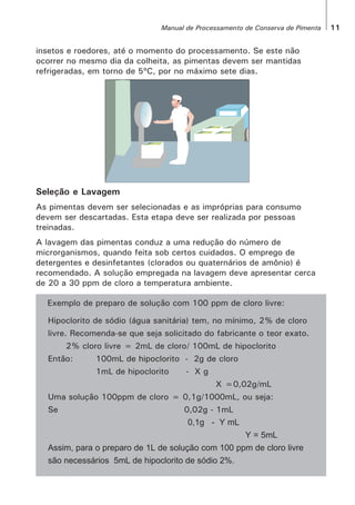 insetos e roedores, até o momento do processamento. Se este não
ocorrer no mesmo dia da colheita, as pimentas devem ser mantidas
refrigeradas, em torno de 5ºC, por no máximo sete dias.
Seleção e Lavagem
As pimentas devem ser selecionadas e as impróprias para consumo
devem ser descartadas. Esta etapa deve ser realizada por pessoas
treinadas.
A lavagem das pimentas conduz a uma redução do número de
microrganismos, quando feita sob certos cuidados. O emprego de
detergentes e desinfetantes (clorados ou quaternários de amônio) é
recomendado. A solução empregada na lavagem deve apresentar cerca
de 20 a 30 ppm de cloro a temperatura ambiente.
Exemplo de preparo de solução com 100 ppm de cloro livre:
Hipoclorito de sódio (água sanitária) tem, no mínimo, 2% de cloro
livre. Recomenda-se que seja solicitado do fabricante o teor exato.
2% cloro livre = 2mL de cloro/ 100mL de hipoclorito
Então: 100mL de hipoclorito - 2g de cloro
1mL de hipoclorito - X g
X =0,02g/mL
Uma solução 100ppm de cloro = 0,1g/1000mL, ou seja:
Se 0,02g - 1mL
0,1g - Y mL
Y = 5mL
Assim, para o preparo de 1L de solução com 100 ppm de cloro livre
são necessários 5mL de hipoclorito de sódio 2%.
11Manual de Processamento de Conserva de Pimenta
 