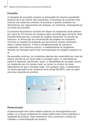 14 Manual de Processamento de Conserva de Pimenta
Exaustão
A operação de exaustão consiste na eliminação da máxima quantidade
possível de ar do interior dos recipientes. O processo de exaustão mais
comum nas indústrias consiste no processo a quente, podendo ser
descontínuo, por aquecimento em tanques, ou contínuos, empregando-se
os túneis de exaustão.
O processo descontínuo consiste em dispor os recipientes ainda abertos
por cerca de 10 minutos em tanques rasos contendo água fervente. Esse
procedimento permite a retirada do oxigênio dissolvido na solução de
salmoura. A diminuição da concentração de oxigênio no recipiente
minimiza as reações de oxidação que porventura venham acontecer.
Após o tempo descrito, é feita a complementação da salmoura
evaporada, com salmoura quente, e imediatamente os recipientes
deverão ser fechados para evitar reincorporação do oxigênio presente no
ar.
Na exaustão contínua, os recipientes abertos são conduzidos por meio de
esteira através de um túnel onde é insuflado vapor. A velocidade da
esteira é regulável, permitindo, assim, a flexibilidade de se poder manter
os recipientes por um tempo maior ou menor no interior do túnel,
dependendo do que a situação exigir. Em qualquer caso, a temperatura
no centro geométrico do recipiente deve atingir 85-900
C, para se obter
uma boa exaustão do produto.
Pasteurização
A pasteurização tem como objetivo destruir os microrganismos que
podem vir a causar problemas de saúde pública bem como prejudicar a
qualidade do produto. Esse tratamento visa a aumentar o tempo de
validade e comercialização do produto.
 