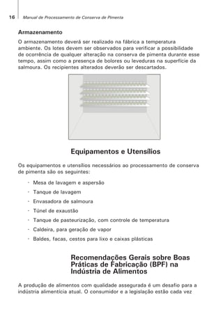 16 Manual de Processamento de Conserva de Pimenta
Armazenamento
O armazenamento deverá ser realizado na fábrica a temperatura
ambiente. Os lotes devem ser observados para verificar a possibilidade
de ocorrência de qualquer alteração na conserva de pimenta durante esse
tempo, assim como a presença de bolores ou leveduras na superfície da
salmoura. Os recipientes alterados deverão ser descartados.
Equipamentos e Utensílios
Os equipamentos e utensílios necessários ao processamento de conserva
de pimenta são os seguintes:
· Mesa de lavagem e aspersão
· Tanque de lavagem
· Envasadora de salmoura
· Túnel de exaustão
· Tanque de pasteurização, com controle de temperatura
· Caldeira, para geração de vapor
· Baldes, facas, cestos para lixo e caixas plásticas
Recomendações Gerais sobre Boas
Práticas de Fabricação (BPF) na
Indústria de Alimentos
A produção de alimentos com qualidade assegurada é um desafio para a
indústria alimentícia atual. O consumidor e a legislação estão cada vez
 