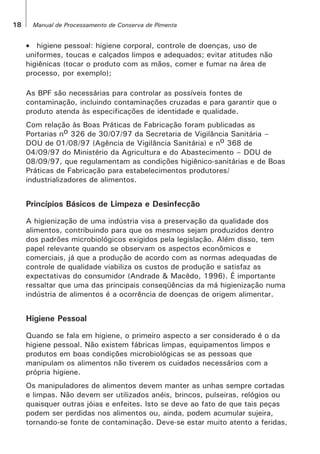18 Manual de Processamento de Conserva de Pimenta
• higiene pessoal: higiene corporal, controle de doenças, uso de
uniformes, toucas e calçados limpos e adequados; evitar atitudes não
higiênicas (tocar o produto com as mãos, comer e fumar na área de
processo, por exemplo);
As BPF são necessárias para controlar as possíveis fontes de
contaminação, incluindo contaminações cruzadas e para garantir que o
produto atenda às especificações de identidade e qualidade.
Com relação às Boas Práticas de Fabricação foram publicadas as
Portarias no 326 de 30/07/97 da Secretaria de Vigilância Sanitária –
DOU de 01/08/97 (Agência de Vigilância Sanitária) e no 368 de
04/09/97 do Ministério da Agricultura e do Abastecimento – DOU de
08/09/97, que regulamentam as condições higiênico-sanitárias e de Boas
Práticas de Fabricação para estabelecimentos produtores/
industrializadores de alimentos.
Princípios Básicos de Limpeza e Desinfecção
A higienização de uma indústria visa a preservação da qualidade dos
alimentos, contribuindo para que os mesmos sejam produzidos dentro
dos padrões microbiológicos exigidos pela legislação. Além disso, tem
papel relevante quando se observam os aspectos econômicos e
comerciais, já que a produção de acordo com as normas adequadas de
controle de qualidade viabiliza os custos de produção e satisfaz as
expectativas do consumidor (Andrade & Macêdo, 1996). É importante
ressaltar que uma das principais conseqüências da má higienização numa
indústria de alimentos é a ocorrência de doenças de origem alimentar.
Higiene Pessoal
Quando se fala em higiene, o primeiro aspecto a ser considerado é o da
higiene pessoal. Não existem fábricas limpas, equipamentos limpos e
produtos em boas condições microbiológicas se as pessoas que
manipulam os alimentos não tiverem os cuidados necessários com a
própria higiene.
Os manipuladores de alimentos devem manter as unhas sempre cortadas
e limpas. Não devem ser utilizados anéis, brincos, pulseiras, relógios ou
quaisquer outras jóias e enfeites. Isto se deve ao fato de que tais peças
podem ser perdidas nos alimentos ou, ainda, podem acumular sujeira,
tornando-se fonte de contaminação. Deve-se estar muito atento a feridas,
 