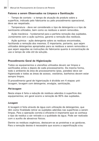 Fatores a serem Observados na Limpeza e Sanitização
· Tempo de contato - o tempo de atuação do produto sobre a
superfície, indicado pelo fabricante ou pelo procedimento operacional,
deve ser respeitado.
· Temperatura - deve ser considerado o tipo de detergente e o tipo de
sanitizante utilizados, bem como os resíduos a serem removidos.
· Ação mecânica - fundamental para a perfeita remoção das sujidades.
Juntamente com a ação química, garante a remoção dos resíduos.
· Ação química - ação detergente sobre os resíduos encontrados,
facilitando a remoção dos mesmos. É importante, portanto, que sejam
utilizados detergentes apropriados para os resíduos a serem removidos e
que sejam seguidas as instruções do fabricante quanto à concentração de
uso e tempo de vida útil da solução.
Procedimento Geral de Higienização
Todos os equipamentos e utensílios utilizados devem ser limpos e
sanificados antes e depois de cada processamento. Da mesma forma,
todo o ambiente da área de processamento (piso, paredes) deve ser
higienizado e todas as áreas de acesso, vestiários, banheiros devem estar
sempre limpos.
O procedimento geral de higienização é dividido em 4 etapas: pré-
lavagem, lavagem com detergente, enxágüe, sanitização.
Pré-lavagem
Nesta etapa é feita a redução de resíduos aderidos à superfície dos
equipamentos; em geral ocorre a remoção de 90% das sujidades.
Lavagem
A lavagem é feita através de água com utilização de detergentes, que
têm como finalidade retirar as sujidades aderidas nas superfícies a serem
limpas. Para a operação correta e eficiente é importante que se conheça
o tipo de resíduo a ser retirado e a qualidade da água. Pode ser realizada
com o auxílio de abrasivos físicos.
Dentre os resíduos orgânicos, destacam-se as proteínas e as gorduras.
Para a remoção destes é necessário que ocorra a saponificação e/ou
20 Manual de Processamento de Conserva de Pimenta
 