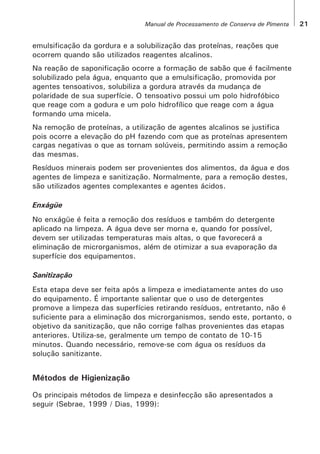 emulsificação da gordura e a solubilização das proteínas, reações que
ocorrem quando são utilizados reagentes alcalinos.
Na reação de saponificação ocorre a formação de sabão que é facilmente
solubilizado pela água, enquanto que a emulsificação, promovida por
agentes tensoativos, solubiliza a gordura através da mudança de
polaridade de sua superfície. O tensoativo possui um polo hidrofóbico
21Manual de Processamento de Conserva de Pimenta
cargas negativas o que as tornam solúveis, permitindo assim a remoção
das mesmas.
Resíduos minerais podem ser provenientes dos alimentos, da água e dos
agentes de limpeza e sanitização. Normalmente, para a remoção destes,
são utilizados agentes complexantes e agentes ácidos.
Enxágüe
No enxágüe é feita a remoção dos resíduos e também do detergente
aplicado na limpeza. A água deve ser morna e, quando for possível,
devem ser utilizadas temperaturas mais altas, o que favorecerá a
eliminação de microrganismos, além de otimizar a sua evaporação da
superfície dos equipamentos.
Sanitização
Esta etapa deve ser feita após a limpeza e imediatamente antes do uso
do equipamento. É importante salientar que o uso de detergentes
promove a limpeza das superfícies retirando resíduos, entretanto, não é
suficiente para a eliminação dos microrganismos, sendo este, portanto, o
objetivo da sanitização, que não corrige falhas provenientes das etapas
anteriores. Utiliza-se, geralmente um tempo de contato de 10-15
minutos. Quando necessário, remove-se com água os resíduos da
solução sanitizante.
Métodos de Higienização
Os principais métodos de limpeza e desinfecção são apresentados a
seguir (Sebrae, 1999 / Dias, 1999):
que reage com a godura e um polo hidrofílico que reage com a água
formando uma micela.
Na remoção de proteínas, a utilização de agentes alcalinos se justifica
pois ocorre a elevação do pH fazendo com que as proteínas apresentem
 