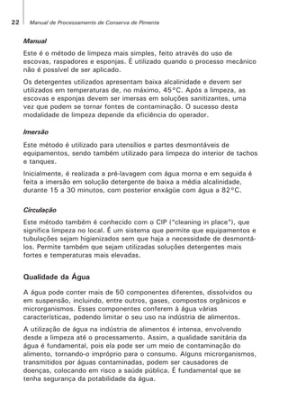 22 Manual de Processamento de Conserva de Pimenta
Manual
Este é o método de limpeza mais simples, feito através do uso de
escovas, raspadores e esponjas. É utilizado quando o processo mecânico
não é possível de ser aplicado.
Os detergentes utilizados apresentam baixa alcalinidade e devem ser
utilizados em temperaturas de, no máximo, 45°C. Após a limpeza, as
escovas e esponjas devem ser imersas em soluções sanitizantes, uma
vez que podem se tornar fontes de contaminação. O sucesso desta
modalidade de limpeza depende da eficiência do operador.
Imersão
Este método é utilizado para utensílios e partes desmontáveis de
equipamentos, sendo também utilizado para limpeza do interior de tachos
e tanques.
Inicialmente, é realizada a pré-lavagem com água morna e em seguida é
feita a imersão em solução detergente de baixa a média alcalinidade,
durante 15 a 30 minutos, com posterior enxágüe com água a 82°C.
Circulação
Este método também é conhecido com o CIP (“cleaning in place”), que
significa limpeza no local. É um sistema que permite que equipamentos e
tubulações sejam higienizados sem que haja a necessidade de desmontá-
los. Permite também que sejam utilizadas soluções detergentes mais
fortes e temperaturas mais elevadas.
Qualidade da Água
A água pode conter mais de 50 componentes diferentes, dissolvidos ou
em suspensão, incluindo, entre outros, gases, compostos orgânicos e
microrganismos. Esses componentes conferem à água várias
características, podendo limitar o seu uso na indústria de alimentos.
A utilização de água na indústria de alimentos é intensa, envolvendo
desde a limpeza até o processamento. Assim, a qualidade sanitária da
água é fundamental, pois ela pode ser um meio de contaminação do
alimento, tornando-o impróprio para o consumo. Alguns microrganismos,
transmitidos por águas contaminadas, podem ser causadores de
doenças, colocando em risco a saúde pública. É fundamental que se
tenha segurança da potabilidade da água.
 