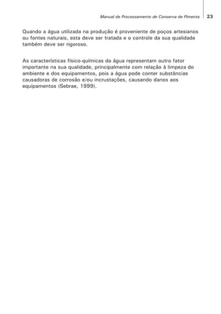 Quando a água utilizada na produção é proveniente de poços artesianos
ou fontes naturais, esta deve ser tratada e o controle da sua qualidade
também deve ser rigoroso.
As características físico-químicas da água representam outro fator
importante na sua qualidade, principalmente com relação à limpeza do
ambiente e dos equipamentos, pois a água pode conter substâncias
causadoras de corrosão e/ou incrustações, causando danos aos
equipamentos (Sebrae, 1999).
23Manual de Processamento de Conserva de Pimenta
 
