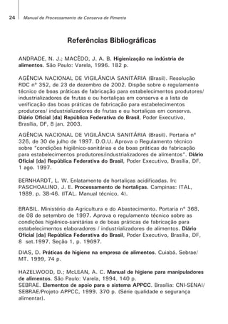 Referências Bibliográficas
ANDRADE, N. J.; MACÊDO, J. A. B. Higienização na indústria de
alimentos. São Paulo: Varela, 1996. 182 p.
AGÊNCIA NACIONAL DE VIGILÂNCIA SANITÁRIA (Brasil). Resolução
RDC nº 352, de 23 de dezembro de 2002. Dispõe sobre o regulamento
técnico de boas práticas de fabricação para estabelecimentos produtores/
industrializadores de frutas e ou hortaliças em conserva e a lista de
verificação das boas práticas de fabricação para estabelecimentos
produtores/ industrializadores de frutas e ou hortaliças em conserva.
Diário Oficial [da] República Federativa do Brasil, Poder Executivo,
Brasília, DF, 8 jan. 2003.
AGÊNCIA NACIONAL DE VIGILÂNCIA SANITÁRIA (Brasil). Portaria nº
326, de 30 de julho de 1997. D.O.U. Aprova o Regulamento técnico
sobre “condições higiênico-sanitárias e de boas práticas de fabricação
para estabelecimentos produtores/industrializadores de alimentos”. Diário
Oficial [da] República Federativa do Brasil, Poder Executivo, Brasília, DF,
1 ago. 1997.
BERNHARDT, L. W. Enlatamento de hortaliças acidificadas. In:
PASCHOALINO, J. E. Processamento de hortaliças. Campinas: ITAL,
1989. p. 38-46. (ITAL. Manual técnico, 4).
BRASIL. Ministério da Agricultura e do Abastecimento. Portaria nº 368,
de 08 de setembro de 1997. Aprova o regulamento técnico sobre as
condições higiênico-sanitárias e de boas práticas de fabricação para
estabelecimentos elaboradores / industrializadores de alimentos. Diário
Oficial [da] República Federativa do Brasil, Poder Executivo, Brasília, DF,
8 set.1997. Seção 1, p. 19697.
DIAS, D. Práticas de higiene na empresa de alimentos. Cuiabá. Sebrae/
MT. 1999, 74 p.
HAZELWOOD, D.; McLEAN, A. C. Manual de higiene para manipuladores
de alimentos. São Paulo: Varela, 1994. 140 p.
SEBRAE. Elementos de apoio para o sistema APPCC. Brasília: CNI-SENAI/
SEBRAE/Projeto APPCC, 1999. 370 p. (Série qualidade e segurança
alimentar).
24 Manual de Processamento de Conserva de Pimenta
 