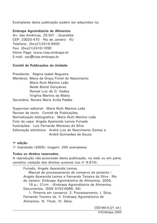 Exemplares desta publicação podem ser adquiridos na:
Embrapa Agroindústria de Alimentos
Av. das Américas, 29.501 - Guaratiba
CEP: 23020-470 - Rio de Janeiro - RJ
Telefone: (0xx21)2410-9500
Fax: (0xx21)2410-1090
Home Page: www.ctaa.embrapa.br
E-mail: sac@ctaa.embrapa.br
Comitê de Publicações da Unidade
Presidente: Regina Isabel Nogueira
Membros: Maria da Graça Fichel do Nascimento
Maria Ruth Martins Leão
Neide Botrel Gonçalves
Ronoel Luiz de O. Godoy
Virgínia Martins da Matta
Secretária: Renata Maria Avilla Paldês
Supervisor editorial: Maria Ruth Martins Leão
Revisor de texto: Comitê de Publicações
Normalização bibliográfica: Maria Ruth Martins Leão
Foto da capa: Angela Aparecida Lemos Furtado
Ilustrações: Luiz Fernando Menezes da Silva
Editoração eletrônica: André Luis do Nascimento Gomes e
André Guimarães de Souza
1a
edição
1a
impressão (2005): tiragem: 200 exemplares
Todos os direitos reservados.
A reprodução não-autorizada desta publicação, no todo ou em parte,
constitui violação dos direitos autorais (Lei n0
9.610).
Furtado, Angela Aparecida Lemos.
Manual de processamento de conserva de pimenta /
Angela Aparecida Lemos e Fernando Teixeira da Silva - Rio
de Janeiro: Embrapa Agroindústria de Alimentos, 2005.
18 p.; 21cm - (Embrapa Agroindústria de Alimentos.
Documentos, ISSN 0103-6068; 64)
1. Pimenta em conserva. 2. Processamento. I. Silva,
Fernando Teixeira da. II. Embrapa Agroindústria de
Alimentos. III. Título. VI. Série.
CDD 664.8 (21. ed.)
© Embrapa, 2005
 