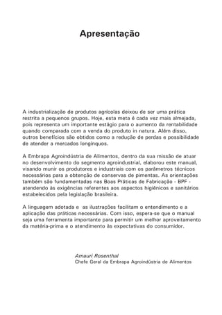 Apresentação
A industrialização de produtos agrícolas deixou de ser uma prática
restrita a pequenos grupos. Hoje, esta meta é cada vez mais almejada,
pois representa um importante estágio para o aumento da rentabilidade
quando comparada com a venda do produto in natura. Além disso,
outros benefícios são obtidos como a redução de perdas e possibilidade
de atender a mercados longínquos.
A Embrapa Agroindústria de Alimentos, dentro da sua missão de atuar
no desenvolvimento do segmento agroindustrial, elaborou este manual,
visando munir os produtores e industriais com os parâmetros técnicos
necessários para a obtenção de conservas de pimentas. As orientações
também são fundamentadas nas Boas Práticas de Fabricação - BPF -
atendendo às exigências referentes aos aspectos higiênicos e sanitários
estabelecidos pela legislação brasileira.
A linguagem adotada e as ilustrações facilitam o entendimento e a
aplicação das práticas necessárias. Com isso, espera-se que o manual
seja uma ferramenta importante para permitir um melhor aproveitamento
da matéria-prima e o atendimento às expectativas do consumidor.
Amauri Rosenthal
Chefe Geral da Embrapa Agroindústria de Alimentos
 