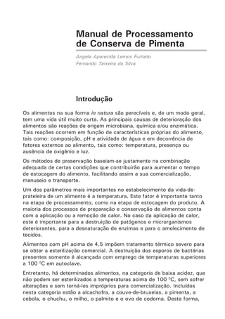 Manual de Processamento
de Conserva de Pimenta
Angela Aparecida Lemos Furtado
Fernando Teixeira da Silva
Introdução
Os alimentos na sua forma in natura são perecíveis e, de um modo geral,
tem uma vida útil muito curta. As principais causas de deterioração dos
alimentos são reações de origem microbiana, química e/ou enzimática.
Tais reações ocorrem em função de características próprias do alimento,
tais como: composição, pH e atividade de água e em decorrência de
fatores externos ao alimento, tais como: temperatura, presença ou
ausência de oxigênio e luz.
Os métodos de preservação baseiam-se justamente na combinação
adequada de certas condições que contribuirão para aumentar o tempo
de estocagem do alimento, facilitando assim a sua comercialização,
manuseio e transporte.
Um dos parâmetros mais importantes no estabelecimento da vida-de-
prateleira de um alimento é a temperatura. Este fator é importante tanto
na etapa de processamento, como na etapa de estocagem do produto. A
maioria dos processos de preparação e conservação de alimentos conta
com a aplicação ou a remoção de calor. No caso da aplicação de calor,
este é importante para a destruição de patógenos e microrganismos
deteriorantes, para a desnaturação de enzimas e para o amolecimento de
tecidos.
Alimentos com pH acima de 4,5 impõem tratamento térmico severo para
se obter a esterilização comercial. A destruição dos esporos de bactérias
presentes somente é alcançada com emprego de temperaturas superiores
a 100 0
C em autoclave.
Entretanto, há determinados alimentos, na categoria de baixa acidez, que
não podem ser esterilizados a temperaturas acima de 100 0
C, sem sofrer
alterações e sem torná-los impróprios para comercialização. Incluídos
nesta categoria estão a alcachofra, a couve-de-bruxelas, a pimenta, a
cebola, o chuchu, o milho, o palmito e o ovo de codorna. Desta forma,
 