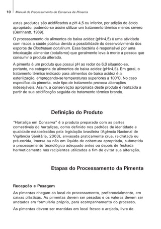 10 Manual de Processamento de Conserva de Pimenta
estes produtos são acidificados a pH 4,5 ou inferior, por adição de ácido
apropriado, podendo-se assim utilizar um tratamento térmico menos severo
(Bernhardt, 1989).
O processamento de alimentos de baixa acidez (pH>4,5) é uma atividade
com riscos a saúde pública devido a possibilidade do desenvolvimento dos
esporos de Clostridium botulinum. Essa bactéria é responsável por uma
intoxicação alimentar (botulismo) que geralmente leva à morte a pessoa que
consumir o produto alterado.
A pimenta é um produto que possui pH ao redor de 6,0 situando-se,
portanto, na categoria de alimentos de baixa acidez (pH>4,5). Em geral, o
tratamento térmico indicado para alimentos de baixa acidez é a
esterilização, empregando-se temperaturas superiores a 1000
C. No caso
específico da pimenta, este tipo de tratamento provoca alterações
indesejáveis. Assim, a conservação apropriada deste produto é realizada a
partir de sua acidificação seguida de tratamento térmico brando.
Definição do Produto
“Hortaliça em Conserva” é o produto preparado com as partes
comestíveis de hortaliças, como definido nos padrões de identidade e
qualidade estabelecidos pela legislação brasileira (Agência Nacional de
Vigilância Sanitária, 2003), envasada praticamente crua, reidratada ou
pré-cozida, imersa ou não em líquido de cobertura apropriado, submetida
a processamento tecnológico adequado antes ou depois de fechada
hermeticamente nos recipientes utilizados a fim de evitar sua alteração.
Etapas do Processamento da Pimenta
Recepção e Pesagem
As pimentas chegam ao local de processamento, preferencialmente, em
caixas plásticas. As pimentas devem ser pesadas e os valores devem ser
anotados em formulário próprio, para acompanhamento do processo.
As pimentas devem ser mantidas em local fresco e arejado, livre de
 
