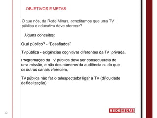 OBJETIVOS E METAS


     O que nós, da Rede Minas, acreditamos que uma TV
     pública e educativa deve oferecer?

      Alguns conceitos:

     Qual público? - “Desafiados”

     Tv pública - exigências cognitivas diferentes da TV privada.

     Programação da TV pública deve ser consequência de
     uma missão, e não dos números da audiência ou do que
     os outros canais oferecem.

     TV pública não faz o telespectador ligar a TV (dificuldade
     de fidelização)




12
 