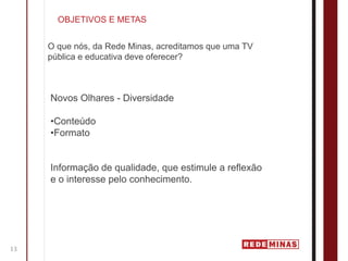 OBJETIVOS E METAS


     O que nós, da Rede Minas, acreditamos que uma TV
     pública e educativa deve oferecer?



     Novos Olhares - Diversidade

     •Conteúdo
     •Formato


     Informação de qualidade, que estimule a reflexão
     e o interesse pelo conhecimento.




13
 