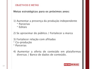 OBJETIVOS E METAS

     Metas estratégicas para os próximos anos:


     1) Aumentar a presença da produção independente
        * Parcerias
        * Editais

     2) Se aproximar do público / Fortalecer a marca

     3) Fortalecer relação com afiliadas
     * Co-produção
     * Parcerias

     4) Aumentar a oferta de conteúdo em plataformas
        diversas / Banco de dados de conteúdo.



14
 