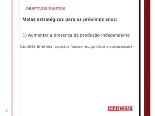 OBJETIVOS E METAS

      Metas estratégicas para os próximos anos:


      1) Aumentar a presença da produção independente

     Comitês internos (aspectos financeiros, jurídicos e operacionais)




16
 