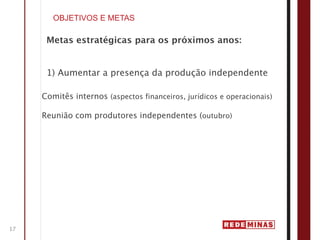 OBJETIVOS E METAS

      Metas estratégicas para os próximos anos:


      1) Aumentar a presença da produção independente

     Comitês internos (aspectos financeiros, jurídicos e operacionais)

     Reunião com produtores independentes (outubro)




17
 