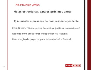 OBJETIVOS E METAS

      Metas estratégicas para os próximos anos:


      1) Aumentar a presença da produção independente

     Comitês internos (aspectos financeiros, jurídicos e operacionais)

     Reunião com produtores independentes (outubro)

     Formatação de projetos para leis estadual e federal




18
 
