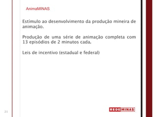 AnimaMINAS


     Estímulo ao desenvolvimento da produção mineira de
     animação.

     Produção de uma série de animação completa com
     13 episódios de 2 minutos cada.

     Leis de incentivo (estadual e federal)




21
 