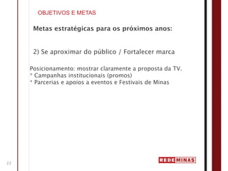 OBJETIVOS E METAS

      Metas estratégicas para os próximos anos:


      2) Se aproximar do público / Fortalecer marca

     Posicionamento: mostrar claramente a proposta da TV.
     * Campanhas institucionais (promos)
     * Parcerias e apoios a eventos e Festivais de Minas




22
 
