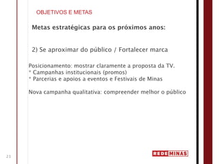 OBJETIVOS E METAS

      Metas estratégicas para os próximos anos:


      2) Se aproximar do público / Fortalecer marca

     Posicionamento: mostrar claramente a proposta da TV.
     * Campanhas institucionais (promos)
     * Parcerias e apoios a eventos e Festivais de Minas

     Nova campanha qualitativa: compreender melhor o público




23
 