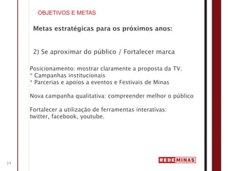 OBJETIVOS E METAS

      Metas estratégicas para os próximos anos:


      2) Se aproximar do público / Fortalecer marca

     Posicionamento: mostrar claramente a proposta da TV.
     * Campanhas institucionais
     * Parcerias e apoios a eventos e Festivais de Minas

     Nova campanha qualitativa: compreender melhor o público

     Fortalecer a utilização de ferramentas interativas:
     twitter, facebook, youtube.




24
 