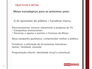 OBJETIVOS E METAS

      Metas estratégicas para os próximos anos:


      2) Se aproximar do público / Fortalecer marca

     Posicionamento: mostrar claramente a proposta da TV.
     * Campanhas institucionais
     * Parcerias e apoios a eventos e Festivais de Minas

     Nova campanha qualitativa: compreender melhor o público

     Fortalecer a utilização de ferramentas interativas:
     twitter, facebook, youtube.

     Programação infantil: identidade visual e conceitual.




25
 
