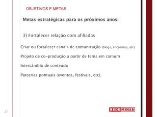OBJETIVOS E METAS

      Metas estratégicas para os próximos anos:


      3) Fortalecer relação com afiliadas

     Criar ou fortalecer canais de comunicação       (blogs, encontros, etc)


     Projeto de co-produção a partir de tema em comum

     Intercâmbio de conteúdo

     Parcerias pontuais (eventos, festivais, etc).




27
 