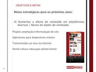 OBJETIVOS E METAS

      Metas estratégicas para os próximos anos:


      4) Aumentar a oferta de conteúdo em plataformas
         diversas / Banco de dados de conteúdo.

     Projeto ampliação/reformulação do site

     Aplicativos para dispositivos móveis

     Transmissões ao vivo via Internet

     Portal cultura-educação (piloto Enem)




28
 