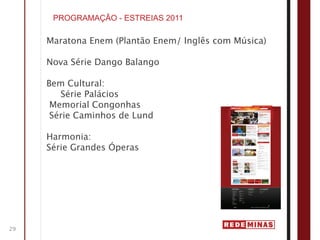 PROGRAMAÇÃO - ESTREIAS 2011

     Maratona Enem (Plantão Enem/ Inglês com Música)

     Nova Série Dango Balango

     Bem Cultural:
        Série Palácios
      Memorial Congonhas
      Série Caminhos de Lund

     Harmonia:
     Série Grandes Óperas




29
 