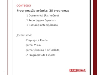 CONTEÚDO

    Programação própria: 28 programas
          1 Documental (Patrimônio)
          1 Reportagens Especiais
          1 Cultura Contemporânea



    Jornalismo:
          Emprego e Renda
          Jornal Visual

          Jornais Diários e de Sábado

          2 Programas de Esporte




3
 