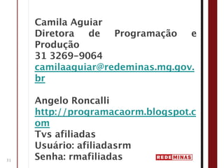 Camila Aguiar
     Diretora  de   Programação   e
     Produção
     31 3269-9064
     camilaaguiar@redeminas.mg.gov.
     br

     Angelo Roncalli
     http://programacaorm.blogspot.c
     om
     Tvs afiliadas
     Usuário: afiliadasrm
31   Senha: rmafiliadas
 