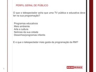 PERFIL GERAL DE PÚBLICO


    O que o telespectador acha que uma TV pública e educativa deve
    ter na sua programação?


    Programas educativos
    Meio ambiente
    Arte e cultura
    Notícias da sua cidade
    Desenhos/programas infantis


    E o que o telespectador mais gosta da programação da RM?




9
 