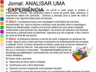 Jornal: ANALISAR UMA
EXPERIÊNCIA
1ª AULA –a professora entregou um jornal a cada grupo e propôs a
manipulação. Depois fez perguntas sobre o nome do jornal, data, estrutura, a
experiência deles com jornal,etc. Chamou a atenção para a parte de carta à
redação e leu algumas delas para as crianças.
2ª AULA – A professora levou uma reportagem onde falava de menores
abandonados, leu para os alunos e solicitou suas opiniões sobre a reportagem.
Depois do debate pediu propôs uma escrita coletiva de uma carta à redação
sintetizando o que acharam da reportagem. Os alunos iam ditando e ela escrevia
chamando a atençaõ para os diferentes aspectos que iam surgindo, e fez a leitura
da carta ao final de sua escrita.
3ª AULA– A professora retomou a escrita da carta, indagando se gostariam de
mudar alguma coisa, todos assinram e passaram ao endereçamento do envelope
à redação. Como já havia comprado os seleos, pediu que os alunos colassem e
passou a carta de mão em mão para que vissem. A professora levou o jornal do
dia, leu e comentou a manchete: “Campeonato Brasileiro já tem seu campeão”. Propôs
àscrianças que elaborassem individualmente uma lista com times de futebol, em
ordem alfabética.
Se fosse você o que faria:
a) Retornaria ao tema carta à redação.
b) Continuaria com o tema Manchete.
c) Deixaria o jornal e exploraria outro portador de texto
 