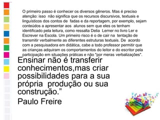 Ensinar não é transferir
conhecimentos,mas criar
possibilidades para a sua
própria produção ou sua
construção.”
Paulo Freire
O primeiro passo é conhecer os diversos gêneros. Mas é preciso
atenção: isso não significa que os recursos discursivos, textuais e
linguísticos dos contos de fadas e da reportagem, por exemplo, sejam
conteúdos a apresentar aos alunos sem que eles os tenham
identificado pela leitura, como ressalta Delia Lerner no livro Ler e
Escrever na Escola. Um primeiro risco é o de cair na tentação de
transmitir verbalmente as diferentes estruturas textuais. De acordo
com a pesquisadora em didática, cabe a todo professor permitir que
as crianças adquiram os comportamentos do leitor e do escritor pela
participação em situações práticas e não "por meras verbalizações".
 