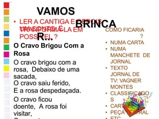 • LER A CANTIGA E DEPOIS
TRANFORMÁ-LA EM
UM CONTO. É
POSSÍVEL ?
O Cravo Brigou Com a
Rosa
O cravo brigou com a
rosa, Debaixo de uma
sacada,
O cravo saiu ferido,
E a rosa despedaçada.
O cravo ficou
doente, A rosa foi
visitar,
VAMOS
BRINCA
R...
COMO FICARIA
?
• NUMA CARTA
• NUMA
MANCHETE DE
JORNAL
• TEXTO
JORNAL DE
TV: VAGNER
MONTES
• CLASSIFICADO
S
• CARTAZ
• PEÇA TEATRAL
 