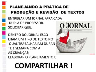 PLANEJANDO A PRÁTICA DE 
PRODUÇÃO E REVISÃO DE TEXTOS 
ENTREGAR UM JORNAL PARA CADA 
DUPLA DE PROFESSOR. 
SOLICITAR QUE: 
DENTRO DO JORNAL ESCO-LHAM 
UM TIPO DE TEXTO NO 
QUAL TRABALHARIAM DURAN-TE 
1 SEMANA COM A 
AS CRIANÇAS; 
ELABORAR O PLANEJAMENTO E 
COMPARTILHAR ! 
 