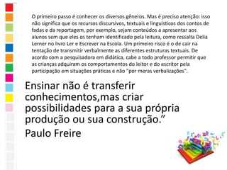 O primeiro passo é conhecer os diversos gêneros. Mas é preciso atenção: isso 
não significa que os recursos discursivos, textuais e linguísticos dos contos de 
fadas e da reportagem, por exemplo, sejam conteúdos a apresentar aos 
alunos sem que eles os tenham identificado pela leitura, como ressalta Delia 
Lerner no livro Ler e Escrever na Escola. Um primeiro risco é o de cair na 
tentação de transmitir verbalmente as diferentes estruturas textuais. De 
acordo com a pesquisadora em didática, cabe a todo professor permitir que 
as crianças adquiram os comportamentos do leitor e do escritor pela 
participação em situações práticas e não "por meras verbalizações". 
Ensinar não é transferir 
conhecimentos,mas criar 
possibilidades para a sua própria 
produção ou sua construção.” 
Paulo Freire 
 