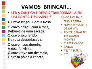 VAMOS BRINCAR... 
• LER A CANTIGA E DEPOIS TRANFORMÁ-LA EM 
UM CONTO. É POSSÍVEL ? 
O Cravo Brigou Com a Rosa 
O cravo brigou com a rosa, 
Debaixo de uma sacada, 
O cravo saiu ferido, 
E a rosa despedaçada. 
O cravo ficou doente, 
A rosa foi visitar, 
O cravo teve um desmaio, 
E a rosa pô-se a chorar. 
COMO FICARIA ? 
• NUMA CARTA 
• NUMA MANCHETE 
DE JORNAL 
• TEXTO JORNAL DE 
TV: VAGNER 
MONTES 
• CLASSIFICADOS 
• CARTAZ 
• PEÇA TEATRAL 
• ETC 
 